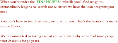 When you’re under the  FINANCIER$ umbrella you’ll find we go to extraordinary lengths to  search out & ensure we have the loan programs you need.

You don’t have to search all over, we do it for you. That’s the beauty of a multi-source lender.

We’re committed to taking care of you and that’s why we’ve had some people trust & use us for 30 years.